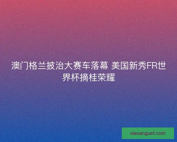 澳门格兰披治大赛车落幕 美国新秀FR世界杯摘桂荣耀